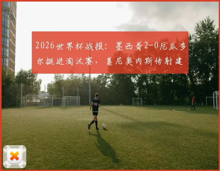 2026世界杯战报：墨西哥2-0厄瓜多尔挺进淘汰赛，基尼奥内斯传射建功全解析