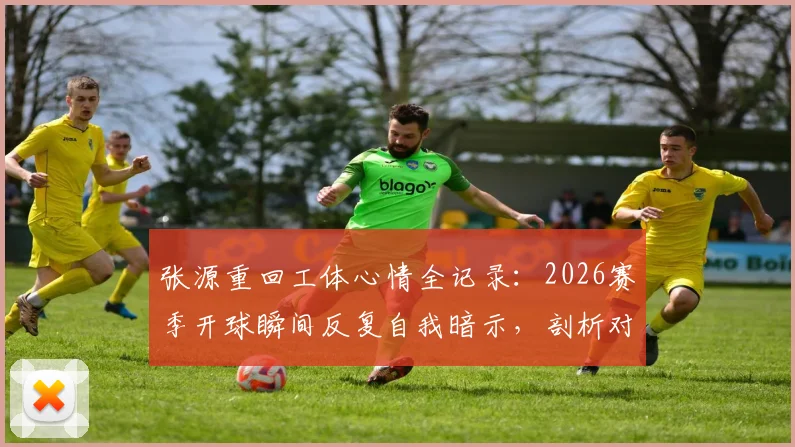 张源重回工体心情全记录：2026赛季开球瞬间反复自我暗示，剖析对阵老东家心理防线