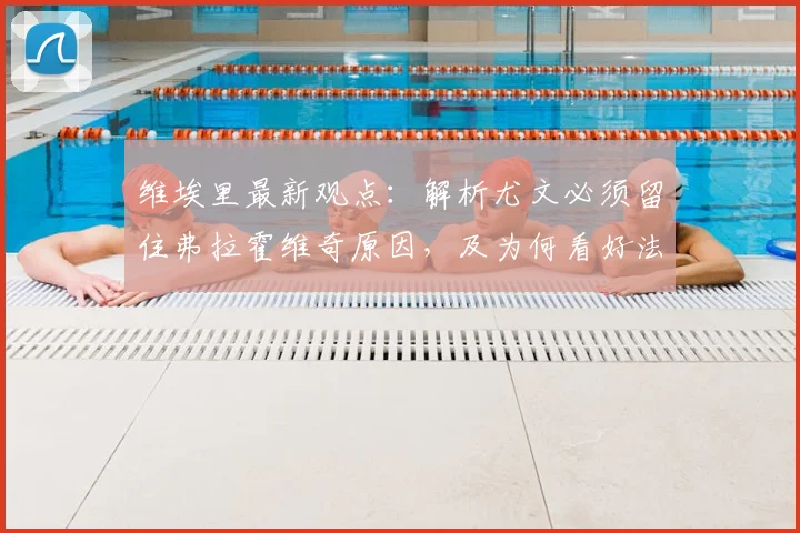 维埃里最新观点：解析尤文必须留住弗拉霍维奇原因，及为何看好法国队问鼎2026世界杯