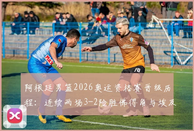 阿根廷男篮2026奥运资格赛晋级历程：连续两场3-2险胜佛得角与埃及，比赛过程与关键球员分析