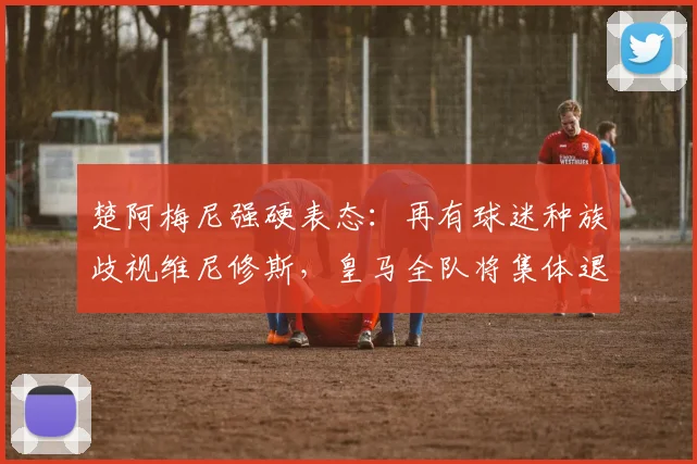 楚阿梅尼强硬表态:再有球迷种族歧视维尼修斯,皇马全队将集体退场抗议