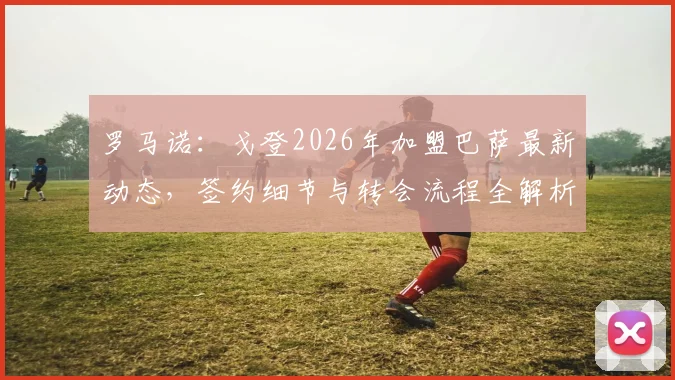罗马诺:戈登2026年加盟巴萨最新动态,签约细节与转会流程全解析,附球员资料介绍