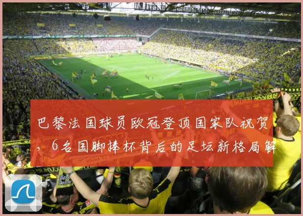 巴黎法国球员欧冠登顶国家队祝贺，6名国脚捧杯背后的足坛新格局解读