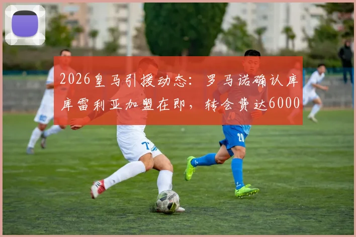 2026皇马引援动态：罗马诺确认库库雷利亚加盟在即，转会费达6000万欧元，左后卫位置迎来重磅补强