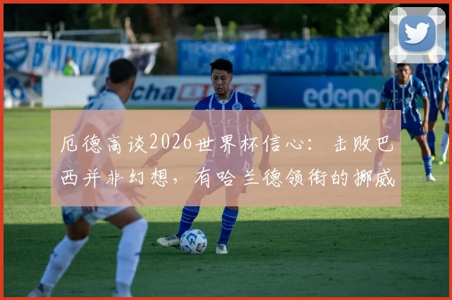 厄德高谈2026世界杯信心:击败巴西并非幻想,有哈兰德领衔的挪威队能创造多大惊喜?