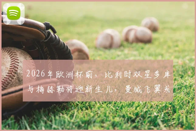 2026年欧洲杯前,比利时双星多库与梅赫勒将迎新生儿,曼城飞翼或专机往返陪产引热议