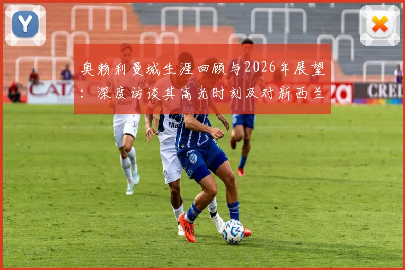 奥赖利曼城生涯回顾与2026年展望：深度访谈其高光时刻及对新西兰队的备战态度