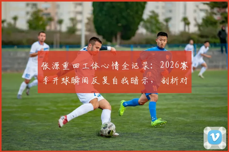 张源重回工体心情全记录：2026赛季开球瞬间反复自我暗示，剖析对阵老东家心理防线