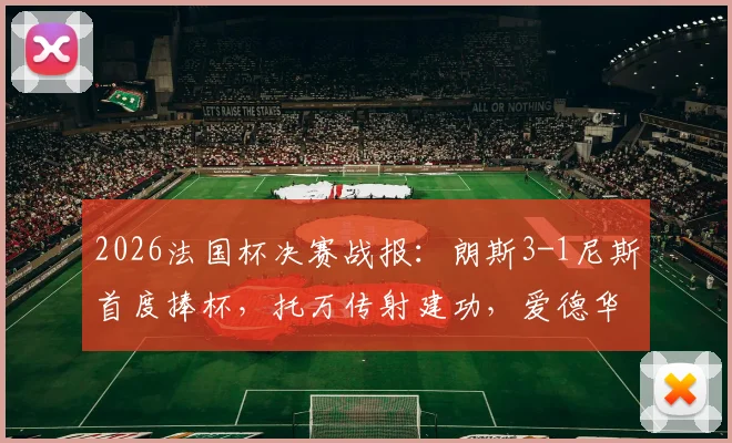 2026法国杯决赛战报:朗斯3-1尼斯首度捧杯,托万传射建功,爱德华锁定胜局全解析
