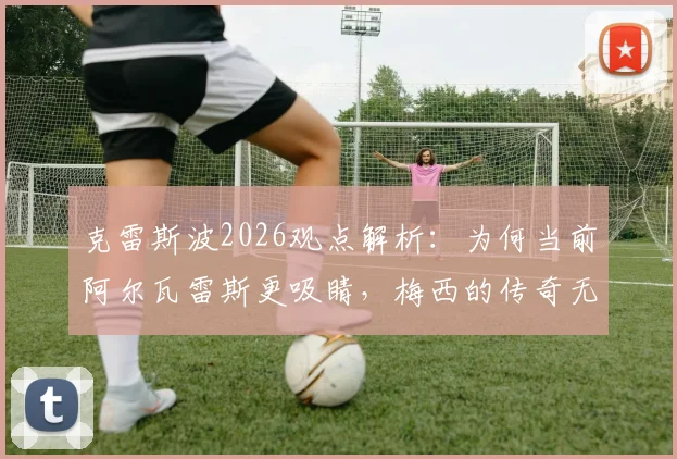 克雷斯波2026观点解析:为何当前阿尔瓦雷斯更吸睛,梅西的传奇无需多言