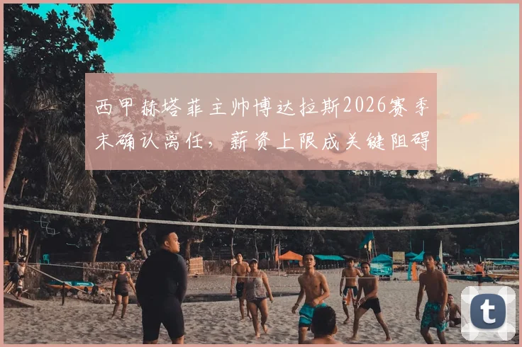 西甲赫塔菲主帅博达拉斯2026赛季末确认离任，薪资上限成关键阻碍，球队未来主帅人选预测分析