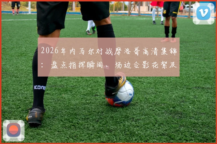 2026年内马尔对战摩洛哥高清集锦：盘点指挥瞬间、场边合影花絮及个人突破精华