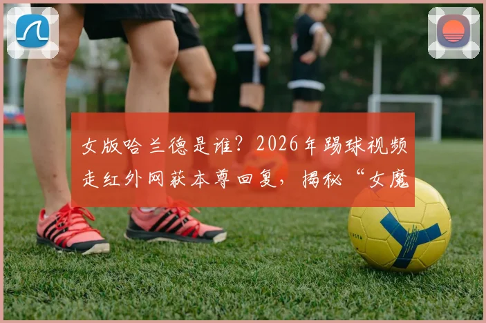 女版哈兰德是谁？2026年踢球视频走红外网获本尊回复，揭秘“女魔人”走红全过程