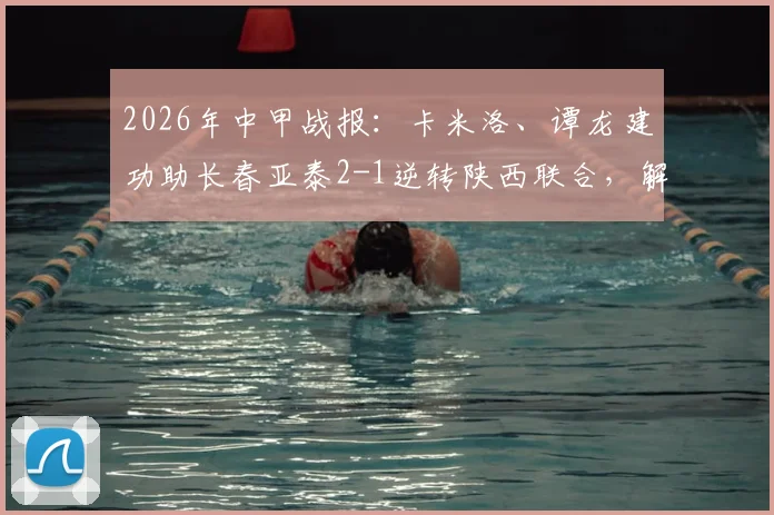 2026年中甲战报：卡米洛、谭龙建功助长春亚泰2-1逆转陕西联合，解析比赛关键转折点
