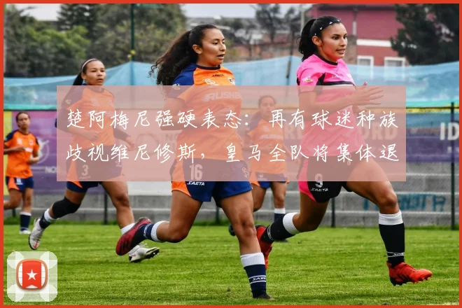 楚阿梅尼强硬表态：再有球迷种族歧视维尼修斯，皇马全队将集体退场抗议