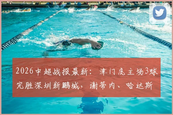 2026中超战报最新：津门虎主场3球完胜深圳新鹏城，谢蒂内、哈达斯双双建功锁定胜局