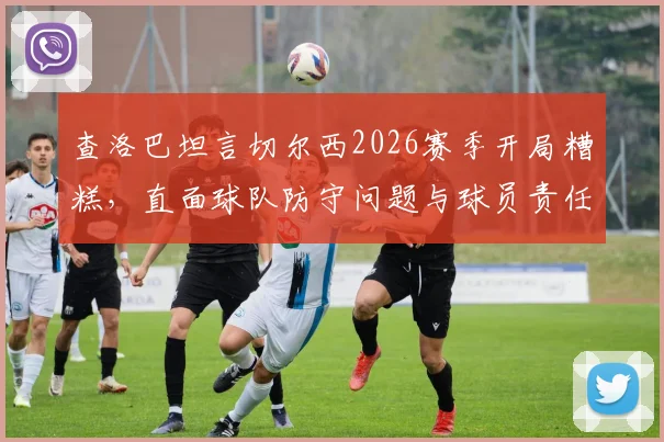 查洛巴坦言切尔西2026赛季开局糟糕,直面球队防守问题与球员责任,解析后防线低迷表现及未来调整方向