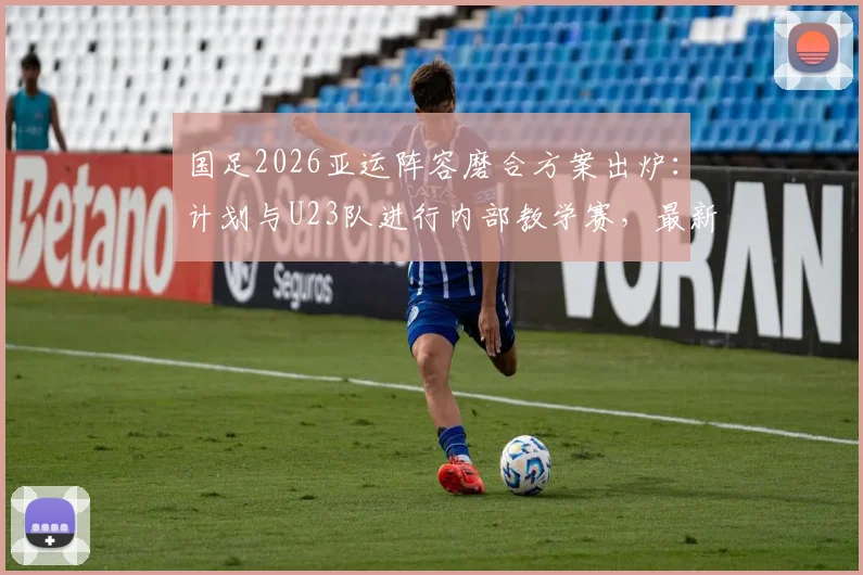 国足2026亚运阵容磨合方案出炉：计划与U23队进行内部教学赛，最新热身赛程前瞻