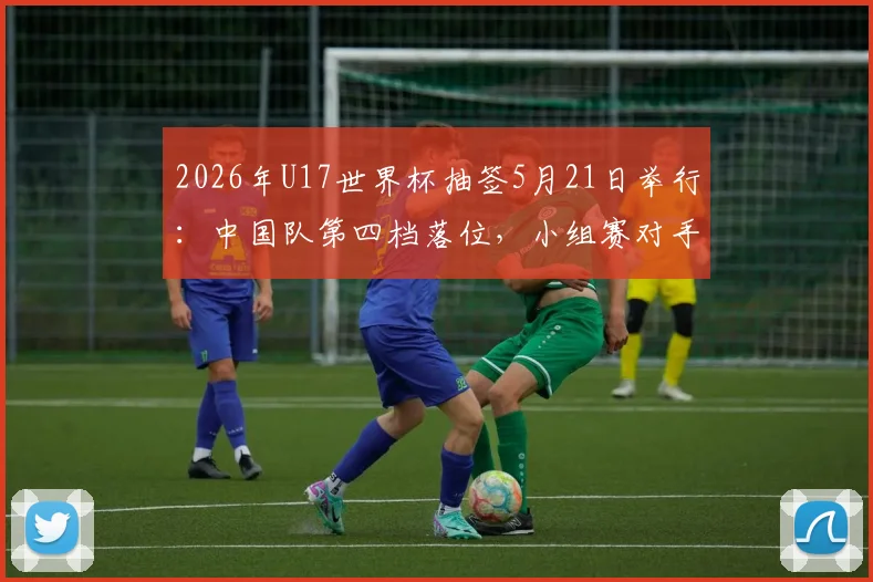 2026年U17世界杯抽签5月21日举行：中国队第四档落位，小组赛对手分析前瞻