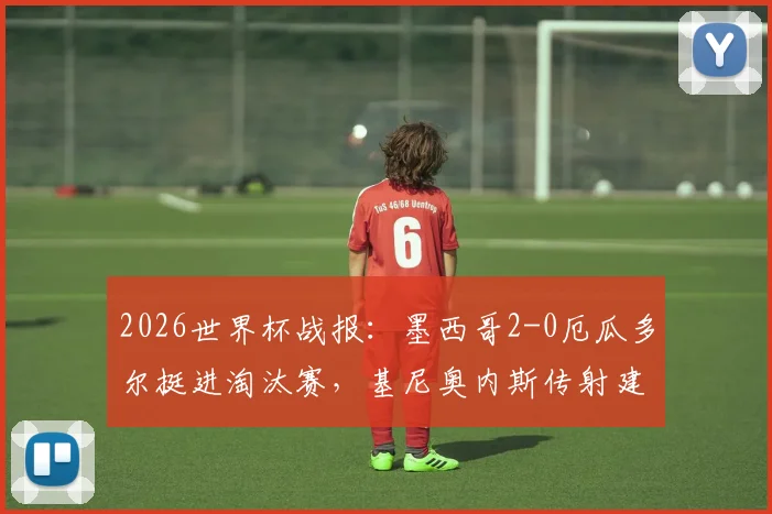 2026世界杯战报:墨西哥2-0厄瓜多尔挺进淘汰赛,基尼奥内斯传射建功全解析