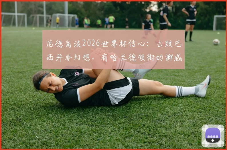 厄德高谈2026世界杯信心：击败巴西并非幻想，有哈兰德领衔的挪威队能创造多大惊喜？