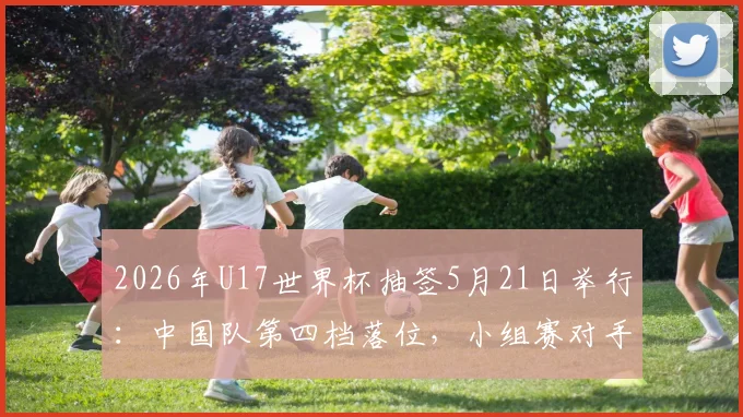 2026年U17世界杯抽签5月21日举行:中国队第四档落位,小组赛对手分析前瞻