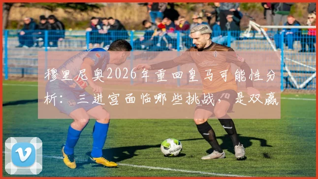 穆里尼奥2026年重回皇马可能性分析：三进宫面临哪些挑战，是双赢还是重蹈覆辙？