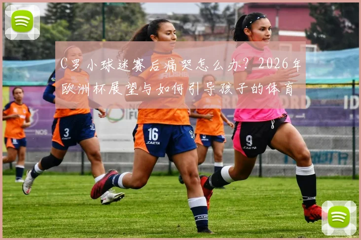C罗小球迷赛后痛哭怎么办?2026年欧洲杯展望与如何引导孩子的体育情感教育