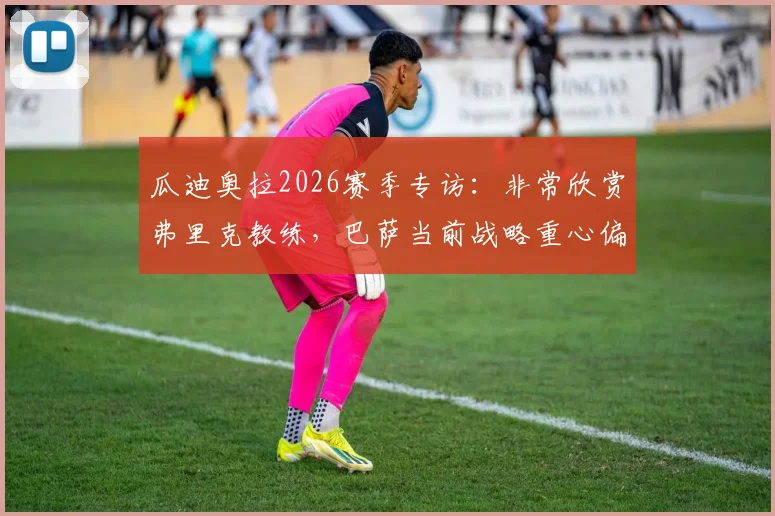 瓜迪奥拉2026赛季专访：非常欣赏弗里克教练，巴萨当前战略重心偏向联赛冠军争夺