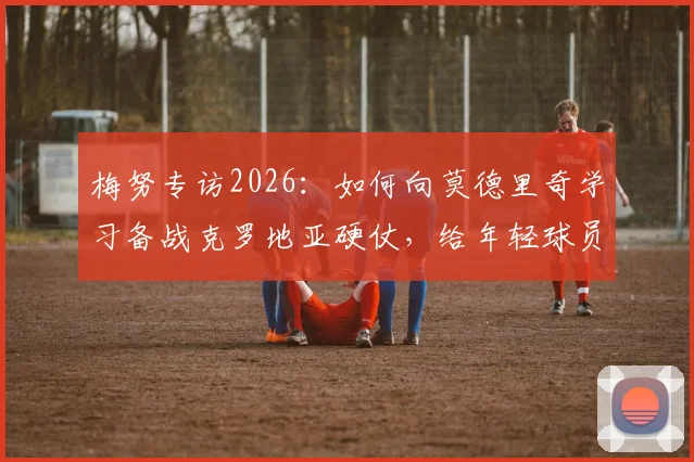 梅努专访2026:如何向莫德里奇学习备战克罗地亚硬仗,给年轻球员的实战建议