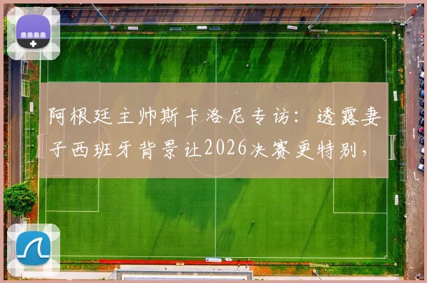 阿根廷主帅斯卡洛尼专访:透露妻子西班牙背景让2026决赛更特别,揭秘先迈右脚的赛前仪式