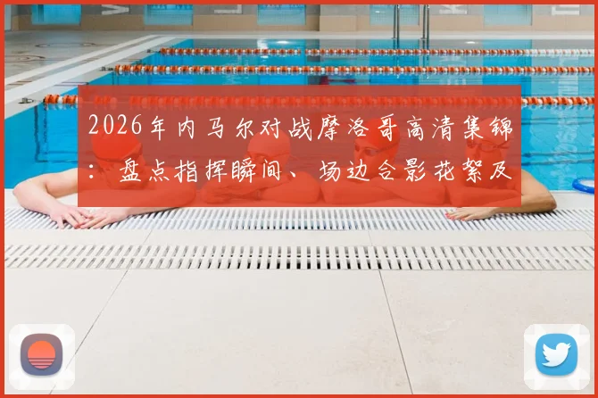 2026年内马尔对战摩洛哥高清集锦:盘点指挥瞬间、场边合影花絮及个人突破精华