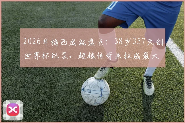 2026年梅西成就盘点:38岁357天创世界杯纪录,超越传奇米拉成最大至少2球球员