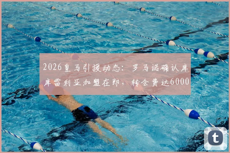 2026皇马引援动态:罗马诺确认库库雷利亚加盟在即,转会费达6000万欧元,左后卫位置迎来重磅补强