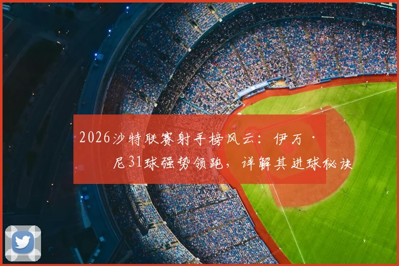 2026沙特联赛射手榜风云：伊万·托尼31球强势领跑，详解其进球秘诀及与C罗的射手对决