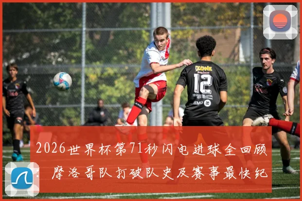 2026世界杯第71秒闪电进球全回顾：摩洛哥队打破队史及赛事最快纪录的震撼瞬间解析