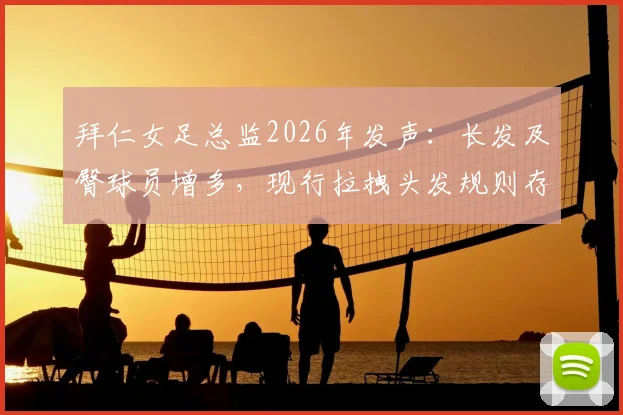 拜仁女足总监2026年发声：长发及臀球员增多，现行拉拽头发规则存漏洞亟需修改，附国际足联现行判罚解读