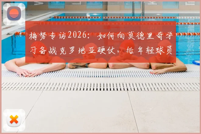 梅努专访2026：如何向莫德里奇学习备战克罗地亚硬仗，给年轻球员的实战建议