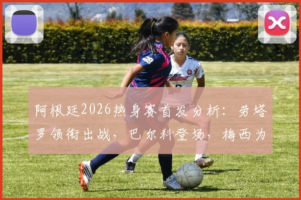 阿根廷2026热身赛首发分析:劳塔罗领衔出战,巴尔科登场,梅西为何替补待命?