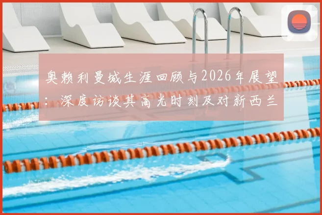奥赖利曼城生涯回顾与2026年展望：深度访谈其高光时刻及对新西兰队的备战态度