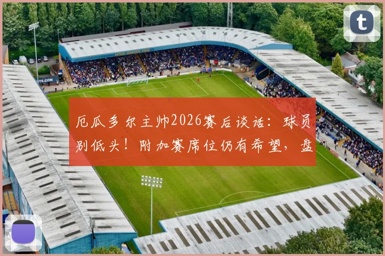 厄瓜多尔主帅2026赛后谈话：球员别低头！附加赛席位仍有希望，盘点剩余出线机会与关键战