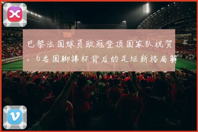 巴黎法国球员欧冠登顶国家队祝贺，6名国脚捧杯背后的足坛新格局解读