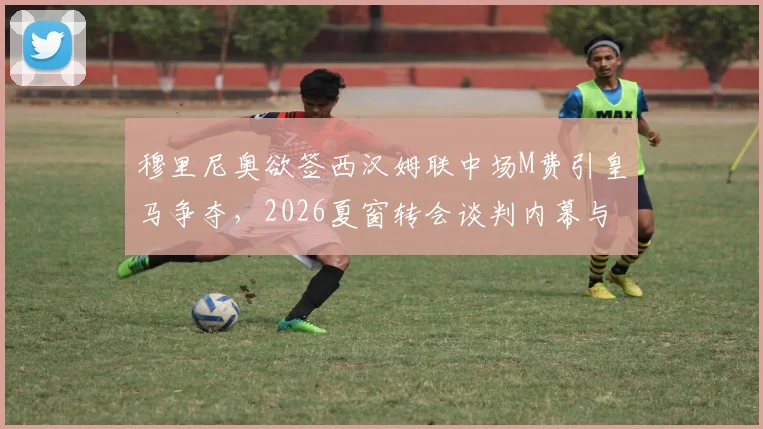 穆里尼奥欲签西汉姆联中场M费引皇马争夺，2026夏窗转会谈判内幕与球员前景分析