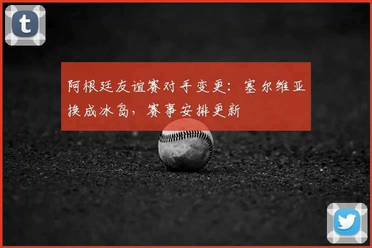 阿根廷友谊赛对手变更：塞尔维亚换成冰岛，赛事安排更新