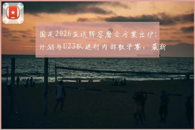 国足2026亚运阵容磨合方案出炉：计划与U23队进行内部教学赛，最新热身赛程前瞻