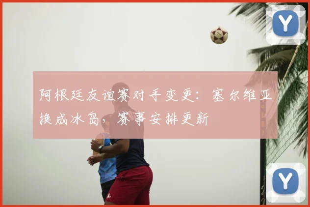 阿根廷友谊赛对手变更:塞尔维亚换成冰岛,赛事安排更新