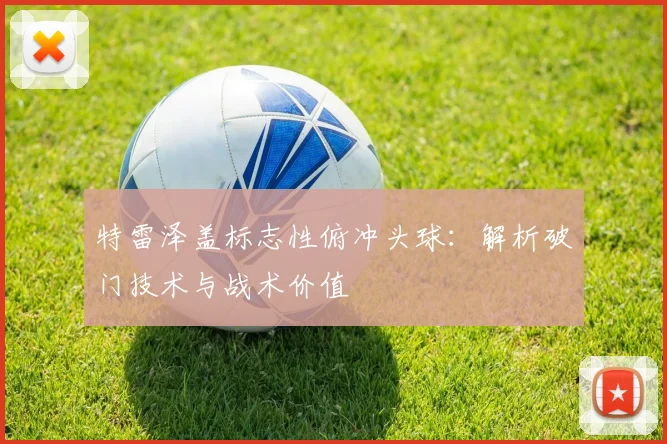 特雷泽盖标志性俯冲头球：解析破门技术与战术价值