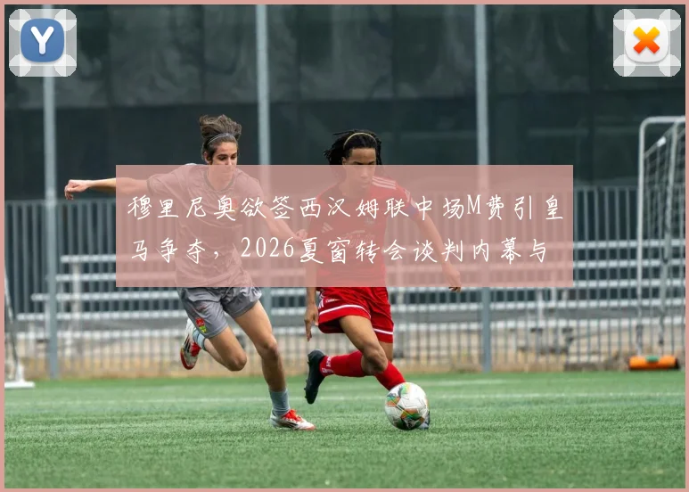 穆里尼奥欲签西汉姆联中场M费引皇马争夺，2026夏窗转会谈判内幕与球员前景分析