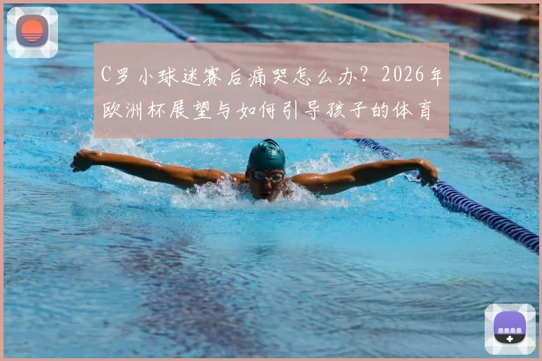 C罗小球迷赛后痛哭怎么办？2026年欧洲杯展望与如何引导孩子的体育情感教育