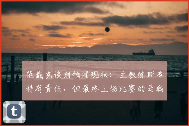 范戴克谈利物浦现状:主教练斯洛特有责任,但最终上场比赛的是我们球员